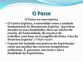 O Passe
               O Passe na casa espírita
 O Centro Espírita, é entendido como a unidade
  fundamental do Movimento Espírita, “para bem
  atender às suas finalidades, deve ser núcleo de
  estudo, de fraternidade, de oração e de
  trabalho, com base no Evangelho de Jesus, à luz da
  Doutrina Espírita”. O Reformador.
 O passe foi incluído nas práticas do Espiritismo
  como um auxiliar dos recursos terapêuticos
  ordinários. É, portanto, um meio e não a
  finalidade do Espiritismo.
 
