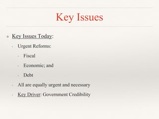 ❖ Key Issues Today:
• Urgent Reforms:
• Fiscal
• Economic; and
• Debt
• All are equally urgent and necessary
• Key Driver: Government Credibility
Key Issues
 