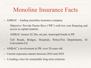 ❖ AMBAC – leading monoline insurance company
• Objective: Provide Puerto Rico (“PR”) with low cost financing and
access to capital markets
• AMBAC insures $2.2bn, net par, municipal bonds in PR
• Toll Roads, Bridges, Hospitals, Police/Fire Departments, SJ
Convention Ctr.
❖ AMBAC’s involvement in PR: over 20 years old
❖ Current exposures mature between 2016 and 2054
❖ A leading voice for sustainable long term solutions
Monoline Insurance Facts
 
