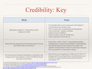 Credibility: Key
Myth Facts
Bankruptcy/Chapter 9: will facilitate orderly
discussion of debt
• Not all public debt can be restructured with Chapter 9.
• Contractual process already exists.
• Won’t correct years of operational mismanagement.
• Years of lawsuits / millions of dollars.
• Erodes investor confidence.
• Forces investors to pay for inefficiency.
• Allows politicians to kick the can.
Puerto Rico has generated more financial reports in recent
years than at any time in history.
• Puerto Rico, until FY 2012-13, had published audited
Comprehensive Annual Financial Reports uninterruptedly.
• The limited reports recently produced are laden with
qualifiers and disclaimers worthy of sound legal strategies,
but unacceptable for sound policy-making.
All recent relevant financial information is disclosed in the
Krueger and Conway Report as well as the PR Fiscal and
Economic Growth Plan.
• Puerto Rico has not disclosed a CAFR since FY 2013.***
• Krueger and Conway Reports have clear disclaimers and
are based on uncorroborated and unaudited financial
information.****
* Government Development Bank Economic Activity Index. Retrieved from http://www.bgfpr.com/economy/gdb-economic-activity-index.html
** Government Development Bank. Retrieved from http://www.bgfpr.com/investors_resources/commonwealth.html
***Government Development Bank. Retrieved from www.bgfpr.com/investors_resources/commonwealth-cafr.html
****Krueger Report. Retrieved from http://www.bgfpr.com/documents/puertoricoawayforward; Conway MacKenzie Report. Retrieved from
http://www.bgfpr.com/documents/150825ConwayMacKenzieLiquidityUpdateReport.pdf; Puerto Rico Fiscal and Economic Growth Plan. Retrieved from
http://www.bgfpr.com/documents/PuertoRicoFiscalandEconomicGrowthPlan9.9.15.pdf
 