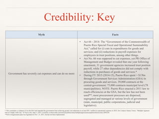 Credibility: Key
Myth Facts
Government has severely cut expenses and can do no more
• Act 66 - 2014: The “Government of the Commonwealth of
Puerto Rico Special Fiscal and Operational Sustainability
Act,” called for (i) cuts in expenditures for goods and
services; and (ii) reductions in payroll expenses for
employees in trust positions, among other things.
• Act No. 66 was supposed to cut expenses, yet PR Office of
Management and Budget revealed that one year following
enactment, 31 government agencies increased trust position
payroll, while 27 other dependencies did not comply with
reductions in purchases of goods and services.*
• During FY 2015 (2014-15), Puerto Rico spent > $13bn
through Government Services Administration (GSA) in
procuring goods and services. 39,000 contracts at the
central-government; 75,000 contracts municipal level (78
municipalities). NOTE: Puerto Rico enacted a 2011 law to
reach efficiencies at the GSA, but the law has not been
used**; most procurement processes are dispersed,
segregated and managed at various levels of government
(state, municipal, public corporations, judicial and
legislative).
* This constitutes a violation of Act 66-2014 and impeded the government from achieving greater cost reductions in at least $91.1 million in operational expenses in 2015; See Limarys Suarez Torres, “Multiple Agencies
Fail to Comply with Cuts,” El Nuevo Día, Sept. 4, 2015; available at elnuevodia.com/noticias/politica/nota/multiplesagenciasincumplenconlosrecortes-2095250.
**GSA reorganization plan was legislated on Nov. 21, 2011, but has not been implemented.
 