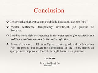 Conclusion
 Consensual, collaborative and good faith discussions are best for PR.
 Investor confidence, transparency, investment, job growth: the
objectives.
 Broad/coercive debt restructuring is the worst option for residents and
creditors – and run counter to the stated objectives.
 Historical Juncture + Election Cycle: require good faith collaboration
from all parties and given the significance of the times, makes an
appropriately empowered federal oversight board, an imperative.
THANK YOU
Jorge L. San Miguel, Esq.
Ferraiuoli LLC
 