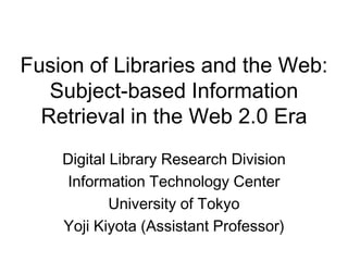 Fusion of Libraries and the Web:
   Subject-based Information
  Retrieval in the Web 2.0 Era
    Digital Library Research Division
     Information Technology Center
            University of Tokyo
    Yoji Kiyota (Assistant Professor)
 
