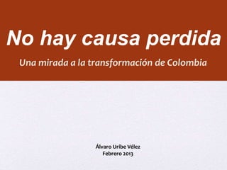 No hay causa perdida 
Una mirada a la transformación de Colombia 
Álvaro Uribe Vélez 
Febrero 2013 
 