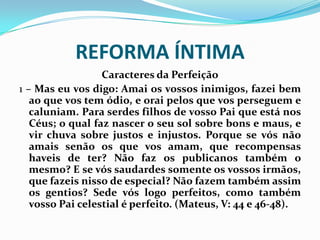 REFORMA ÍNTIMA
Caracteres da Perfeição
1 – Mas eu vos digo: Amai os vossos inimigos, fazei bem
ao que vos tem ódio, e orai pelos que vos perseguem e
caluniam. Para serdes filhos de vosso Pai que está nos
Céus; o qual faz nascer o seu sol sobre bons e maus, e
vir chuva sobre justos e injustos. Porque se vós não
amais senão os que vos amam, que recompensas
haveis de ter? Não faz os publicanos também o
mesmo? E se vós saudardes somente os vossos irmãos,
que fazeis nisso de especial? Não fazem também assim
os gentios? Sede vós logo perfeitos, como também
vosso Pai celestial é perfeito. (Mateus, V: 44 e 46-48).
 