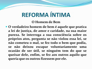 REFORMA ÍNTIMA
O Homem de Bem
 O verdadeiro homem de bem é aquele que pratica
a lei de justiça, de amor e caridade, na sua maior
pureza. Se interroga a sua consciência sobre os
próprios atos, pergunta se não violou essa lei, se
não cometeu o mal, se fez todo o bem que podia,
se não deixou escapar voluntariamente uma
ocasião de ser útil, se ninguém tem do que se
queixar dele, enfim, se fez aos outros aquilo que
queria que os outros fizessem por ele.
 