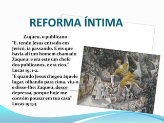 REFORMA ÍNTIMA
Zaqueu, o publicano
"E, tendo Jesus entrado em
Jericó, ia passando. E eis que
havia ali um homem chamado
Zaqueu; e era este um chefe
dos publicanos, e era rico."
Lucas 19: 1-2.
"E quando Jesus chegou àquele
lugar, olhando para cima, viu-o
e disse-lhe: Zaqueu, desce
depressa, porque hoje me
convém pousar em tua casa"
Lucas 19:3-5
 