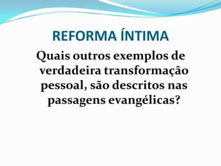 REFORMA ÍNTIMA
Quais outros exemplos de
verdadeira transformação
pessoal, são descritos nas
passagens evangélicas?
 