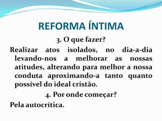 REFORMA ÍNTIMA
3. O que fazer?
Realizar atos isolados, no dia-a-dia
levando-nos a melhorar as nossas
atitudes, alterando para melhor a nossa
conduta aproximando-a tanto quanto
possível do ideal cristão.
4. Por onde começar?
Pela autocrítica.
 