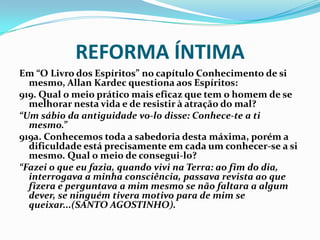 REFORMA ÍNTIMA
Em “O Livro dos Espíritos” no capítulo Conhecimento de si
mesmo, Allan Kardec questiona aos Espíritos:
919. Qual o meio prático mais eficaz que tem o homem de se
melhorar nesta vida e de resistir à atração do mal?
“Um sábio da antiguidade vo-lo disse: Conhece-te a ti
mesmo.”
919a. Conhecemos toda a sabedoria desta máxima, porém a
dificuldade está precisamente em cada um conhecer-se a si
mesmo. Qual o meio de consegui-lo?
“Fazei o que eu fazia, quando vivi na Terra: ao fim do dia,
interrogava a minha consciência, passava revista ao que
fizera e perguntava a mim mesmo se não faltara a algum
dever, se ninguém tivera motivo para de mim se
queixar...(SANTO AGOSTINHO).
 