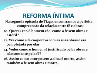 REFORMA ÍNTIMA
Na segunda epístola de Tiago, encontramos a perfeita
compreensão da relação entre fé e obras:
20. Queres ver, ó homem vão, como a fé sem obras é
estéril?
22. Vês como a fé cooperava com as suas obras e era
completada por elas.
24. Vedes como o homem é justificado pelas obras e
não somente pela fé?
26. Assim como o corpo sem a alma é morto, assim
também a fé sem obras é morta.
 