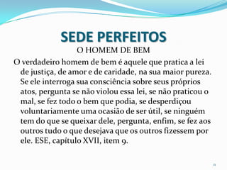 SEDE PERFEITOS
                  O HOMEM DE BEM
O verdadeiro homem de bem é aquele que pratica a lei
 de justiça, de amor e de caridade, na sua maior pureza.
 Se ele interroga sua consciência sobre seus próprios
 atos, pergunta se não violou essa lei, se não praticou o
 mal, se fez todo o bem que podia, se desperdiçou
 voluntariamente uma ocasião de ser útil, se ninguém
 tem do que se queixar dele, pergunta, enfim, se fez aos
 outros tudo o que desejava que os outros fizessem por
 ele. ESE, capítulo XVII, item 9.

                                                            11
 
