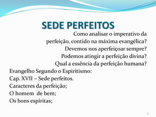 SEDE PERFEITOS
                           Como analisar o imperativo da
               perfeição, contido na máxima evangélica?
                       Devemos nos aperfeiçoar sempre?
                      Podemos atingir a perfeição divina?
                   Qual a essência da perfeição humana?
Evangelho Segundo o Espiritismo:
Cap. XVII – Sede perfeitos.
Caracteres da perfeição;
O homem de bem;
Os bons espíritas;

                                                            3
 
