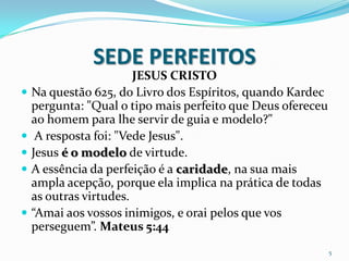 SEDE PERFEITOS
                        JESUS CRISTO
   Na questão 625, do Livro dos Espíritos, quando Kardec
    pergunta: "Qual o tipo mais perfeito que Deus ofereceu
    ao homem para lhe servir de guia e modelo?"
    A resposta foi: "Vede Jesus".
   Jesus é o modelo de virtude.
   A essência da perfeição é a caridade, na sua mais
    ampla acepção, porque ela implica na prática de todas
    as outras virtudes.
   “Amai aos vossos inimigos, e orai pelos que vos
    perseguem”. Mateus 5:44
                                                             5
 