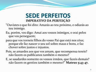 SEDE PERFEITOS
               IMPERATIVO DA PERFEIÇÃO
"Ouvistes o que foi dito: Amarás ao teu próximo, e odiarás ao
  teu inimigo.
Eu, porém, vos digo: Amai aos vossos inimigos, e orai pelos
  que vos perseguem;
para que vos torneis filhos do vosso Pai que está nos céus;
  porque ele faz nascer o seu sol sobre maus e bons, e faz
  chover sobre justos e injustos.
Pois, se amardes aos que vos amam, que recompensa tereis?
  não fazem os publicanos também o mesmo?
E, se saudardes somente os vossos irmãos, que fazeis demais?
  não fazem os gentios também o mesmo?" Mateus 5:43-47.

                                                                8
 