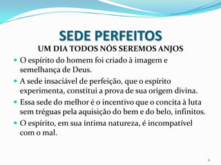 SEDE PERFEITOS
         UM DIA TODOS NÓS SEREMOS ANJOS
   O espírito do homem foi criado à imagem e
    semelhança de Deus.
   A sede insaciável de perfeição, que o espírito
    experimenta, constitui a prova de sua origem divina.
   Essa sede do melhor é o incentivo que o concita à luta
    sem tréguas pela aquisição do bem e do belo, infinitos.
   O espírito, em sua íntima natureza, é incompatível
    com o mal.


                                                              9
 