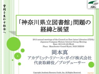 学
問
を
生
か
す
社
        「神奈川県立図書館」問題の
会
へ
            経緯と展望
          2013 annual meetings of the Council on East Asian Libraries (CEAL)
                  Japanese Company History Interest Group Meeting
                               Date: 2013-03-20 (Wed)
                    Place: Manchester Grand Hyatt, SAN DIEGO




    5
                                岡本真
         アカデミック・リソース・ガイド株式会社
           代表取締役／プロデューサー

          Copyright Academic Resource Guide, Inc. All Rights Reserved.   arg.ne.jp
 