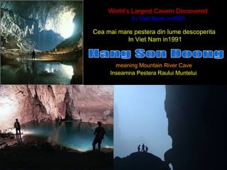 World’s Largest Cavern Discovered
In Viet Nam in1991
meaning Mountain River Cave
`
Cea mai mare pestera din lume descoperita
In Viet Nam in1991
Inseamna Pestera Raului Muntelui
 