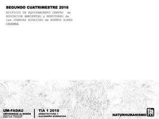 NATURHUMANISMO
UM-FADAU
UNIVERSIDAD de MORÓN
FACULTAD de ARQUITECTURA
DISEÑO, ARTE y URBANISMO
TiA 1 2016
ARQUITECTURA 1
ALEJANDRO BORRACHIA
SEGUNDO CUATRIMESTRE 2016
EDIFICIO DE EQUIPAMIENTO CENTRO de
EDUCACION AMBIENTAL y MONITOREO de
las CUENCAS HÍDRICAS de BUENOS AIRES
CEAMBA
 