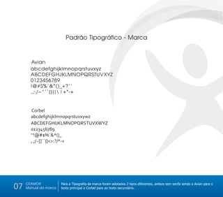 Padrão Tipográfico - Marca



       Avian
       abcdefghijklmnopqrstuvxyz
       ABCDEFGHJKLMNOPQRSTUVXYZ
       0123456789
       !@#$%¨&*()_+?’’
       ,.;:/~^´`[]{}|+*-+


        Corbel
       abcdefghijklmnopqrstuvxywz
       ABCDEFGHIJKLMNOPQRSTUVXWYZ
       0123456789
       ‘’!@#$%¨&*()_
       ,.;/~[]´`{}<>:?/*-+




     CEAMOR
07   Manual da marca
                       Para a Tipografia da marca foram adotados 2 tipos diferentes, ambos sem serifa sendo a Avian para o
                       texto principal e Corbel para ao texto secundário.
 