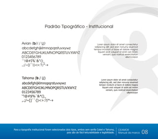 Padrão Tipográfico - Institucional


       Avian (b/i / U)                                                             Loren ipsum dolor sit amet consectetur
                                                                                 adipiscing elit, sed dian nonumy eiusmod
       abcdefghijklmnopqrstuvxywz                                               tempor incidunt ut laore et dolore magna
       ABCDEFGHIJKLMNOPQRSTUVXWYZ                                                   liquam erat volupat Ut enim ad minim
                                                                                         veniam, quis nostrud esxercitation
       0123456789                                                                                              ullamcorpor

       ‘’!@#$%¨&*()_
       ,.;/~[]´`{}<>:?/*-+


        Tahoma (b / U)                                                                 Loren ipsum dolor sit amet consectetur
                                                                                     adipiscing elit, sed dian nonumy eiusmod
        abcdefghijklmnopqrstuvxywz                                                   tempor incidunt ut laore et dolore magna
        ABCDEFGHIJKLMNOPQRSTUVXWYZ                                                      liquam erat volupat Ut enim ad minim
                                                                                            veniam, quis nostrud esxercitation
        0123456789                                                                                                 ullamcorpor
        ‘’!@#$%¨&*()_
        ,.;/~[]´`{}<>:?/*-+




Para a tipografia institucional foram selecionados dois tipos, ambos sem serifa Cobel e Tahoma,          CEAMOR
                                                    pois são de fácil leiturabilidade e legibilidade.    Manual da marca         08
 