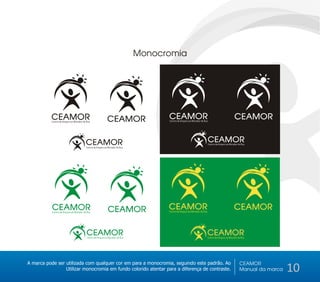 Monocromia




           CEAMOR
           Centro de Amparo ao Morador de Rua                CEAMOR                  CEAMOR
                                                                                     Centro de Amparo ao Morador de Rua
                                                                                                                                                  CEAMOR


                                         CEAMOR                                                                           CEAMOR
                                                                                                                          Centro de Amparo ao Morador de Rua
                                         Centro de Amparo ao Morador de Rua




           CEAMOR
           Centro de Amparo ao Morador de Rua                CEAMOR                  CEAMOR
                                                                                     Centro de Amparo ao Morador de Rua
                                                                                                                                                  CEAMOR


                                          CEAMOR
                                          Centro de Amparo ao Morador de Rua
                                                                                                                          CEAMOR
                                                                                                                          Centro de Amparo ao Morador de Rua




A marca pode ser utilizada com qualquer cor em para a monocromia, seguindo este padrão. Ao                                                             CEAMOR
                 Utilizar monocromia em fundo colorido atentar para a diferença de contraste.                                                          Manual da marca   10
 