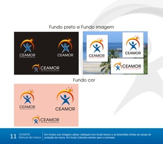Fundo preto e Fundo imagem




                                                                                                                                 CEAMOR
     CEAMOR
     Centro de Amparo ao Morador de Rua
                                                                         CEAMOR         CEAMOR
                                                                                        Centro de Amparo ao Morador de Rua




                                          CEAMOR                                                                             CEAMOR
                                                                                                                             Centro de Amparo ao Morador de Rua
                                          Centro de Amparo ao Morador de Rua




                                                                                  Fundo cor




     CEAMOR
     Centro de Amparo ao Morador de Rua
                                                                     CEAMOR

                                          CEAMOR
                                          Centro de Amparo ao Morador de Rua




     CEAMOR
11   Manual da marca
                                                 Em fundos com Imagens utilizar retângulo com fundo branco e as dimensões limites do campo de
                                                 proteção da marca. Em fundo Coloridos atentar para o contraste.
 