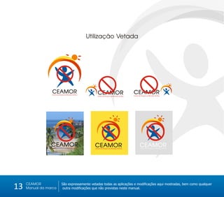 Utilização Vetada




                  CEAMOR
                  Centro de Amparo ao Morador de Rua
                                                             CEAMOR                              CEAMOR
                                                            Centro de Amparo ao Morador de Rua   Centro de Amparo ao Morador de Rua




                 CEAMOR
                 Centro de Amparo ao Morador de Rua
                                                         CEAMOR
                                                          Centro de Amparo ao Morador de Rua
                                                                                                        CEAMOR
                                                                                                         Centro de Amparo ao Morador de Rua




     CEAMOR
13   Manual da marca
                              São expressamente vetadas todas as aplicações e modificações aqui mostradas, bem como qualquer
                               outra modificações que não previstas neste manual.
 