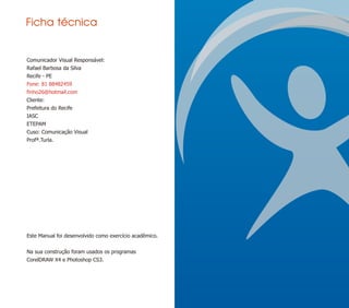Ficha técnica


Comunicador Visual Responsável:
Rafael Barbosa da Silva
Recife - PE
Fone: 81 88482459
finho26@hotmail.com
Cliente:
Prefeitura do Recife
IASC
ETEPAM
Cuso: Comunicação Visual
Profª.Turla.




Este Manual foi desenvolvido como exercício acadêmico.


Na sua construção foram usados os programas
CorelDRAW X4 e Photoshop CS3.
 