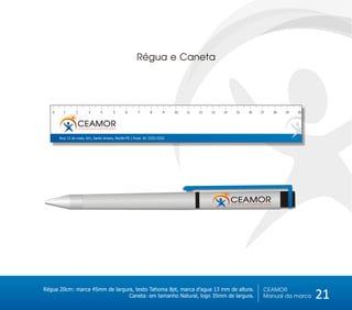 Régua e Caneta




   0     1       2         3          4          5     6   7   8     9    10   11   12   13   14   15   16   17   18   19   20



                  CEAMOR
                  Centro de Amparo ao Morador de Rua



       Rua 13 de maio, S/n, Santo Amaro, Recife-PE / Fone: 81 3232-3232




Régua 20cm: marca 45mm de largura, texto Tahoma 8pt, marca d’agua 13 mm de altura.                            CEAMOR
                                Caneta: em tamanho Natural, logo 35mm de largura.                             Manual da marca    21
 