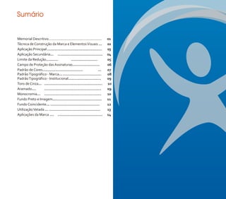 Sumário


Memorial Descritivo......................................................   01
Técnica de Construção da Marca e Elementos Visuais ...                      02
Aplicação Principal ..................................................      03
Aplicação Secundária... .........................................           04
Limite da Redução...........              ........................          05
Campo de Proteção das Assinaturas.........................                  06
Padrão de Cores.....................................                 ...    07
Padrão Tipográfico - Marca... ...................................           08
Padrão Tipográfico - Institucional..............................            09
Tons de Cinza... .....................................................      10
Aramado....      ....................................................       09
Monocromia... ....................................................          10
Fundo Preto e Imagem.............................................           11
Fundo Coincidente... .............................................          12
Utilização Vetada ... ...............................................       13
Aplicações da Marca .... .........................................          14
 