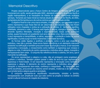 Memorial Descritivo
      Projeto desenvolvido para o futuro Centro de Amparo ao Morador de Rua que
funcionará em recife, sendo gerida pelo IASC, atenderá indivíduos do grande Recife e
região metropolitana, e se necessário do interior do estado, oferecendo múltiplos
serviços. Tomando por base inicial as marcas atuais da Prefeitura do Recife, do IASC,
da bandeira de Pernambucuo e de outros centros que tem finalidade similar.
      O objetivo final foi criar uma marca simples, criativa, alegre, que passasse o que o
centro representa e que fosse fácil de ser absorvido e reproduzido. Para isso foram
utilizados cores chapadas e evitou-se a utilização de efeitos. O Vermelho significa,
vitalidade, otimismo e vida. O laranja está ligado a alegria, energia e criatividade. O
Amarelo significa felicidade, inovação e espontaneidade. Essas cores aparecem
juntas, quase formando um gradiente num arco de poder e luz. Para contra-balancear
o azul representa a tranqüilidade, a calma, segurança e proteção e todos os outros
significados. O preto surge no texto mostrando a seriedade da marca.
      As formas estão ligadas a acolhida e proteção como o arco que engloba o
indivíduo, mas não o prende. Esses arcos fazem referência a um elemento marcante
existente na edificação e também procuram trazer sua função a marca. O sol nascente
representa a renovação, o renascimento como também a esperança que renasce e
alegria e a vida. O elemento do centro representa o indivíduo ativo, alegre, tranqüilo e
transpassando bem-estar. O conjunto faz referência direta a coberta, em arco, que é
marcante na edificação.
      Os arcos representam a alegria e a vida, não só protegem como englobam e
acolhem o indivíduo. Também podem passar a idéia de arco-íris que representa a
esperança e fraternidade. O sol nascente representa a renovação como também a
esperança e alegria. O elemento do centro representa o indivíduo ativo, alegre,
tranqüilo e transpassando bem-estar, confiança e integridade. As tipografias sem
serifa escolhidas, procuraram ao máximo serem simples, modernas e de fácil leitura,
que remete tanto a alegria quanto a seriedade.
      O conjunto apresenta-se equilibrado visualmente, simples e bonito,
transpassando com amplitude tudo que este centro se propõe a realizar no âmbito
social e cultural na busca do resgate da cidadania.
 