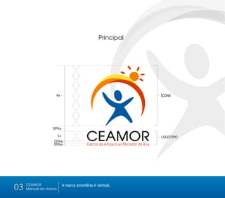 Principal




                                  X
                                  X
                                  X
                                  X
                   6x                                                            ÍCONE




                                  X
                  50%x
                                  X
                  25%x
                  20%x
                       1x
                                  X CEAMOR  Centro de Amparo ao Morador de Rua
                                                                                 LOGOTIPO




03   CEAMOR
     Manual da marca
                            A marca prioritária é vertical.
 