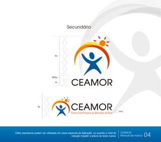 Secundário


                                          X
                                          X
                                          X
                                          X
                                    6x




                                          X
                                 50%x
                                          X
                                    1x
                                          X CEAMOR

                          X
                    3x
                          X                       CEAMOR
                          X
                                                                                               25%x
                                                  Centro de Amparo ao Morador de Rua

                                                20%x




                                                                                                CEAMOR
Estas assinaturas podem ser utilizadas em casos especiais de Aplicação ou quando o nível de
                                                   redução impedir a leitura do texto menor.    Manual da marca   04
 