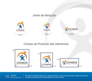 Limite de Redução




                                                                                                                          CEAMOR
             CEAMOR
             Centro de Amparo ao Morador de Rua
                                                                               CEAMOR                                     Centro de Amparo ao Morador de Rua




                                                                                15 mm                                       30 mm
                      18 mm




                                            Campo de Proteção das Assinaturas

       1X

                                                                     1X



                                                                                                   1X
                                                                                                             20%x




             CEAMOR                                                                                                 CEAMOR
                                                                           CEAMOR
                 Centro de Amparo ao Morador de Rua                                                                 Centro de Amparo ao Morador de Rua

            1X                                       1X   1X              1X             1X   1X        1X                                               1X    1X




     CEAMOR
05   Manual da marca
                                                  Os limites de redução referem-se ao menor tamanho no qual a marca pode ser reduzida de modo que
                                                  não haja comprometimento da leiturabilidade e conforto visual.
 