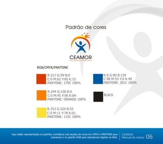 Padrão de cores




                                                  CEAMOR
                                                  Centro de Amparo ao Morador de Rua



                      RGB/CMYK/PANTONE

                               R:217 G:59 B:0                                          R:0 G:90 B:159
                               C:0 M:62 Y:85 K:15                                      C:98 M:53 Y:0 K:40
                               PANTONE: 179C 100%                                      PANTONE: 301C 100%

                               R:244 G:128 B:0
                               C:0 M:45 Y:96 K:04                                      BLACK
                               PANTONE: ORANGE 100%

                               R:253 G:224 B:55
                               C:0 M:11 Y:78 K:01
                               PANTONE: 115C 100%




Aqui estão representados os padrões cromáticos nas escalas de cores em CMYK e PANTONE para      CEAMOR
                                  impressos e no padrão RGB para assinaturas digitais na Web.   Manual da marca   06
 