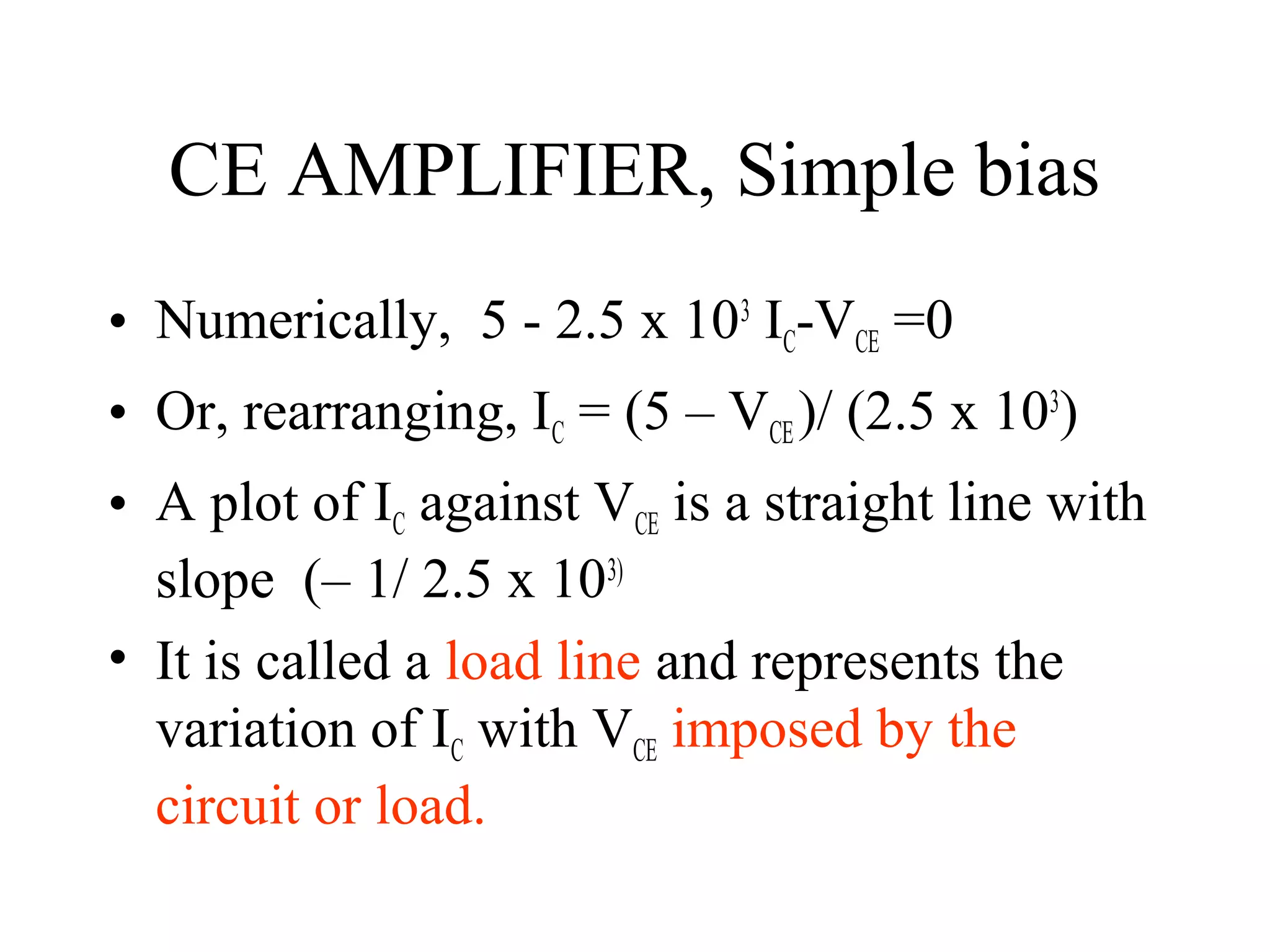 CE AMPLIFIER, Simple bias
• Numerically, 5 - 2.5 x 103 IC-VCE =0
• Or, rearranging, IC = (5 – VCE )/ (2.5 x 103)
• A plot of IC against VCE is a straight line with
  slope (– 1/ 2.5 x 103)
• It is called a load line and represents the
  variation of IC with VCE imposed by the
  circuit or load.
 