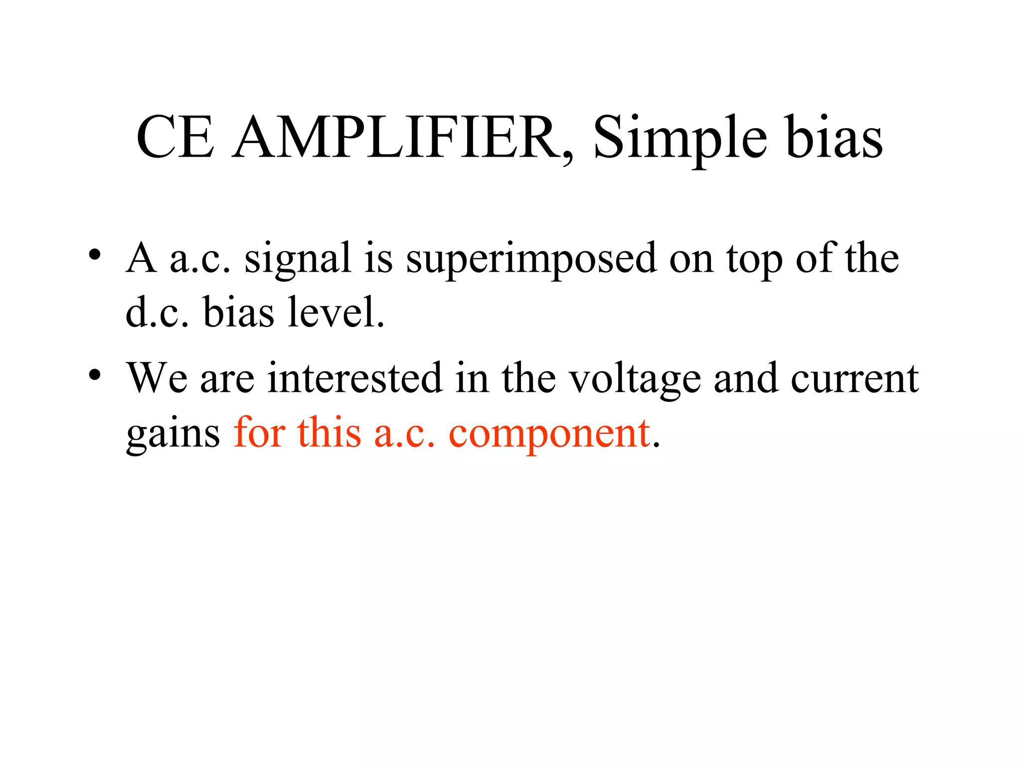 CE AMPLIFIER, Simple bias
• A a.c. signal is superimposed on top of the
  d.c. bias level.
• We are interested in the voltage and current
  gains for this a.c. component.
 