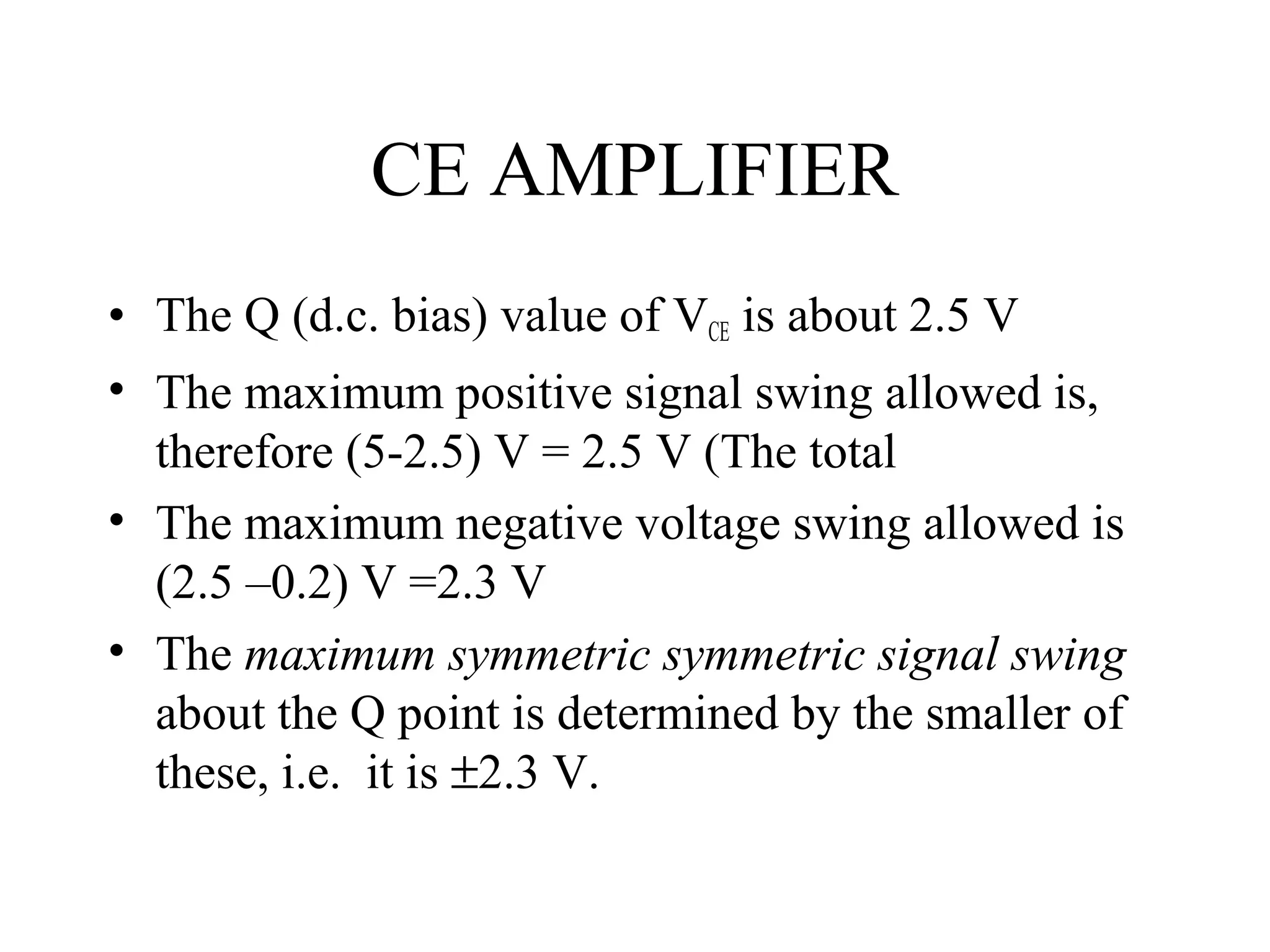CE AMPLIFIER
• The Q (d.c. bias) value of VCE is about 2.5 V
• The maximum positive signal swing allowed is,
  therefore (5-2.5) V = 2.5 V (The total
• The maximum negative voltage swing allowed is
  (2.5 –0.2) V =2.3 V
• The maximum symmetric symmetric signal swing
  about the Q point is determined by the smaller of
  these, i.e. it is ±2.3 V.
 