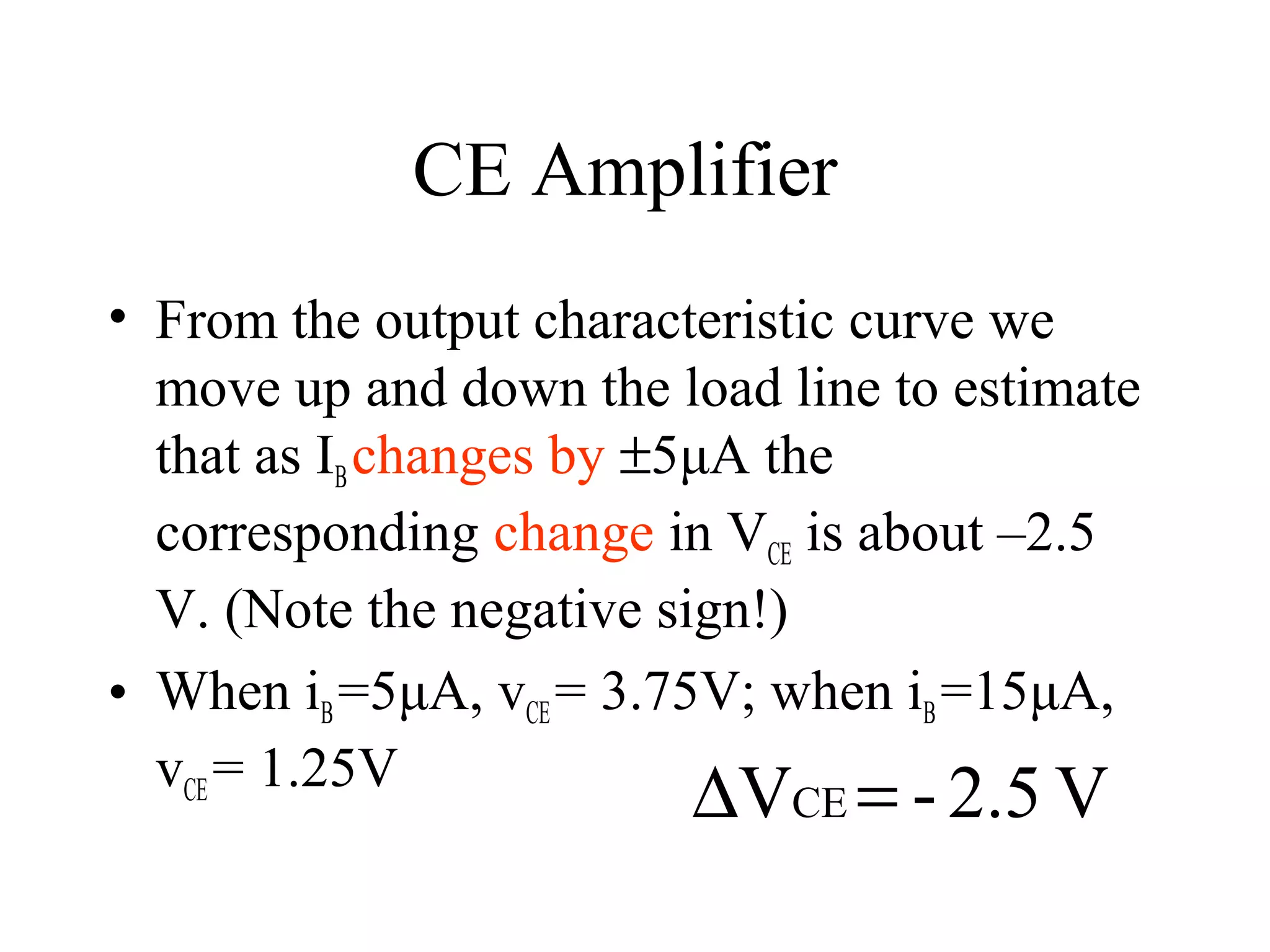 CE Amplifier
• From the output characteristic curve we
  move up and down the load line to estimate
  that as IB changes by ±5μA the
  corresponding change in VCE is about –2.5
  V. (Note the negative sign!)
• When iB =5μA, vCE = 3.75V; when iB =15μA,
  vCE = 1.25V
                        ∆VCE = - 2.5 V
 