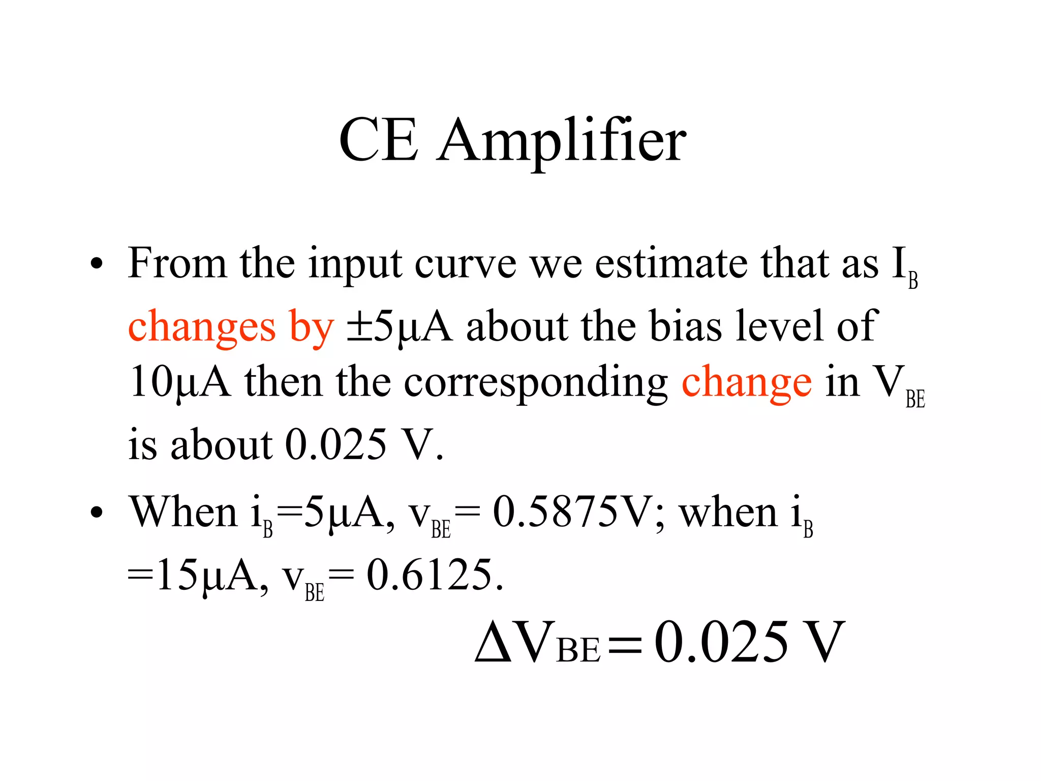 CE Amplifier
• From the input curve we estimate that as I B
  changes by ±5μA about the bias level of
  10μA then the corresponding change in VBE
  is about 0.025 V.
• When iB =5μA, vBE = 0.5875V; when iB
  =15μA, vBE = 0.6125.
                     ∆VBE = 0.025 V
 