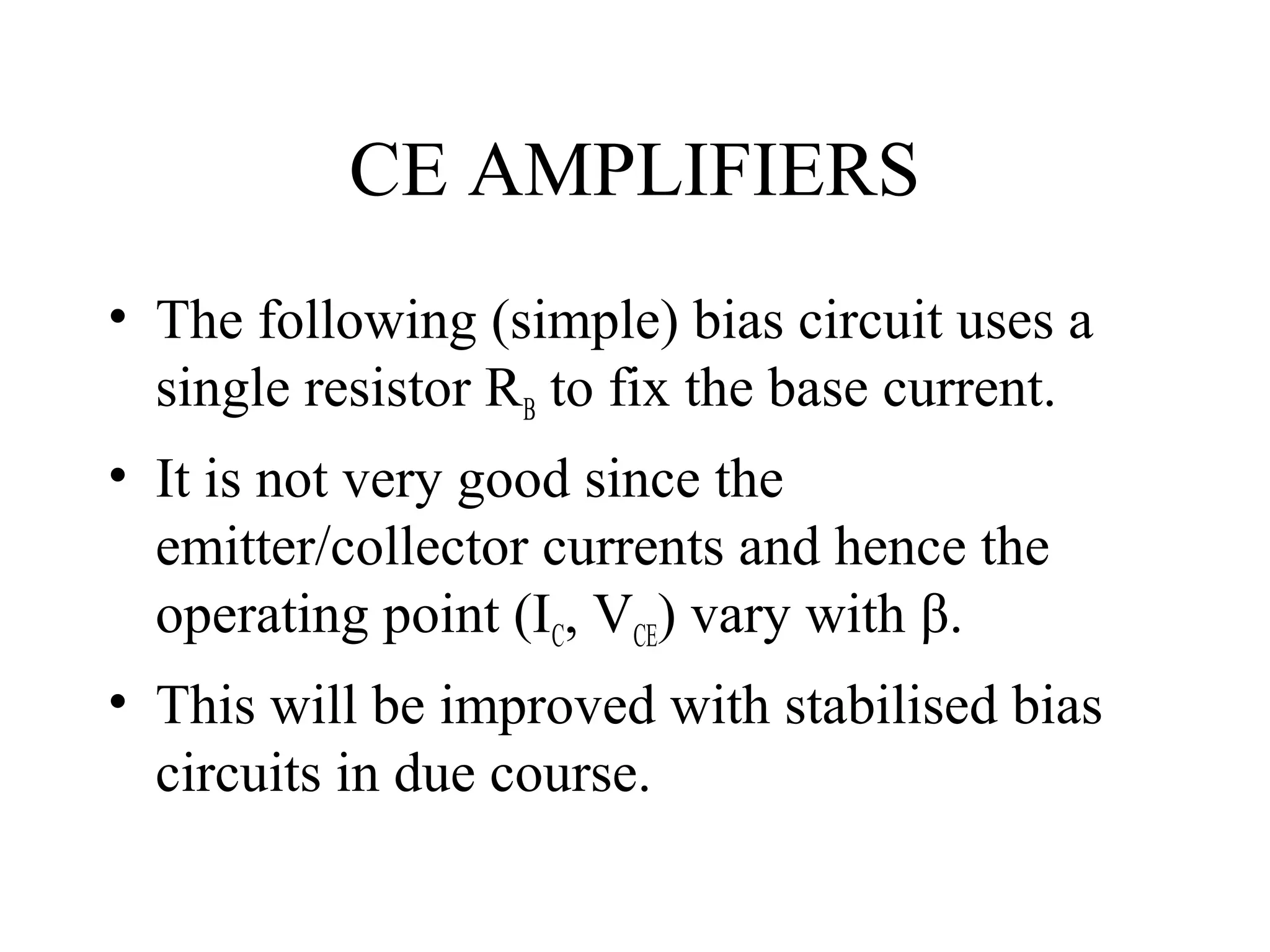 CE AMPLIFIERS
• The following (simple) bias circuit uses a
  single resistor RB to fix the base current.
• It is not very good since the
  emitter/collector currents and hence the
  operating point (IC, VCE) vary with β.
• This will be improved with stabilised bias
  circuits in due course.
 