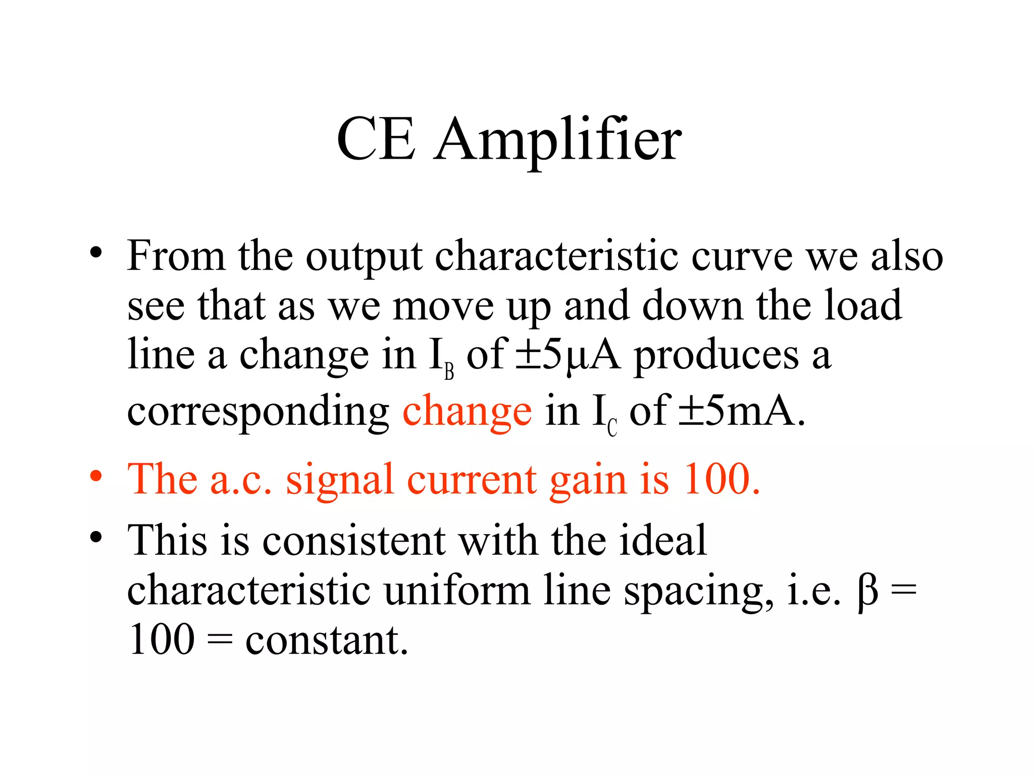 CE Amplifier
• From the output characteristic curve we also
  see that as we move up and down the load
  line a change in IB of ±5μA produces a
  corresponding change in IC of ±5mA.
• The a.c. signal current gain is 100.
• This is consistent with the ideal
  characteristic uniform line spacing, i.e. β =
  100 = constant.
 