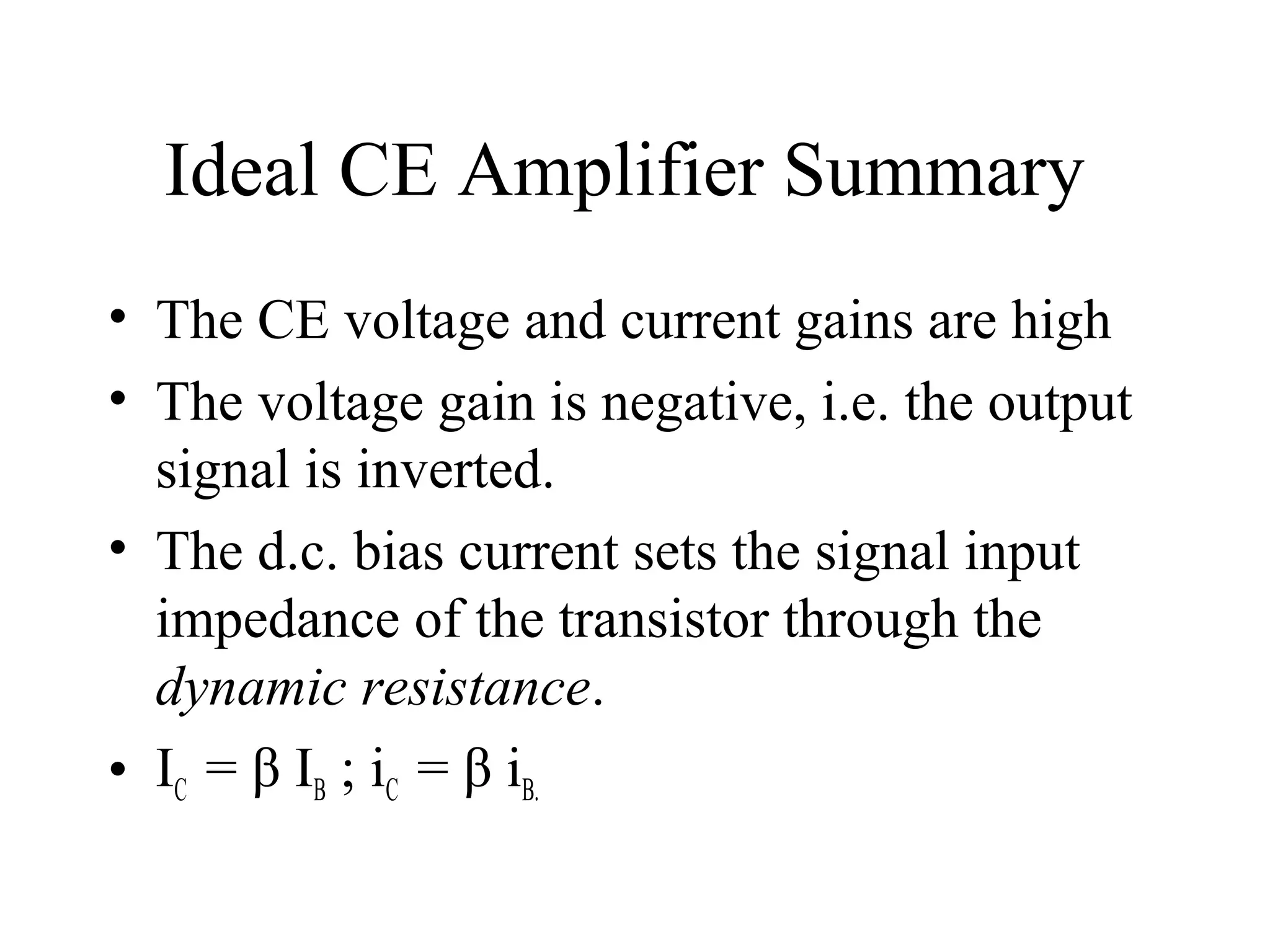 Ideal CE Amplifier Summary
• The CE voltage and current gains are high
• The voltage gain is negative, i.e. the output
  signal is inverted.
• The d.c. bias current sets the signal input
  impedance of the transistor through the
  dynamic resistance.
• IC = β IB ; iC = β iB.
 