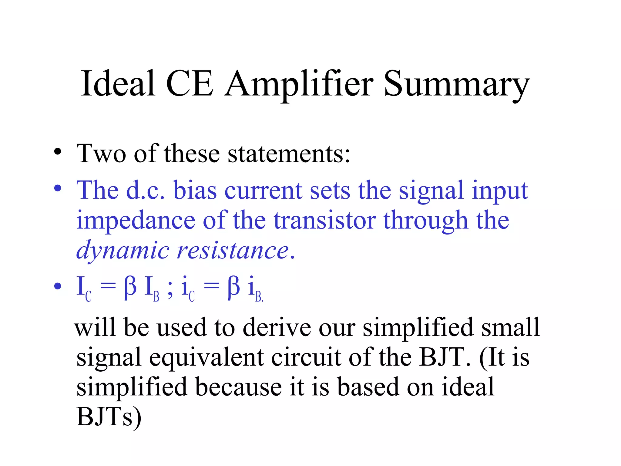 Ideal CE Amplifier Summary
• Two of these statements:
• The d.c. bias current sets the signal input
  impedance of the transistor through the
  dynamic resistance.
• IC = β IB ; iC = β iB.
  will be used to derive our simplified small
  signal equivalent circuit of the BJT. (It is
  simplified because it is based on ideal
  BJTs)
 