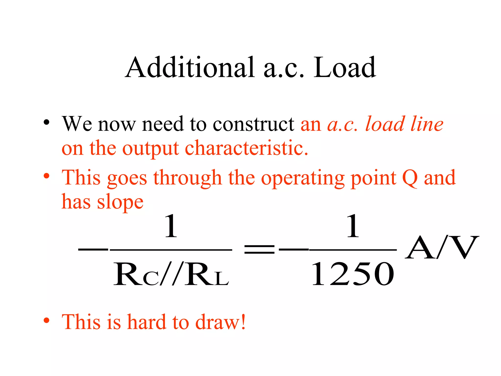 Additional a.c. Load
• We now need to construct an a.c. load line
  on the output characteristic.
• This goes through the operating point Q and
  has slope
       1        1
   −        =−     A/V
     RC//RL   1250
• This is hard to draw!
 