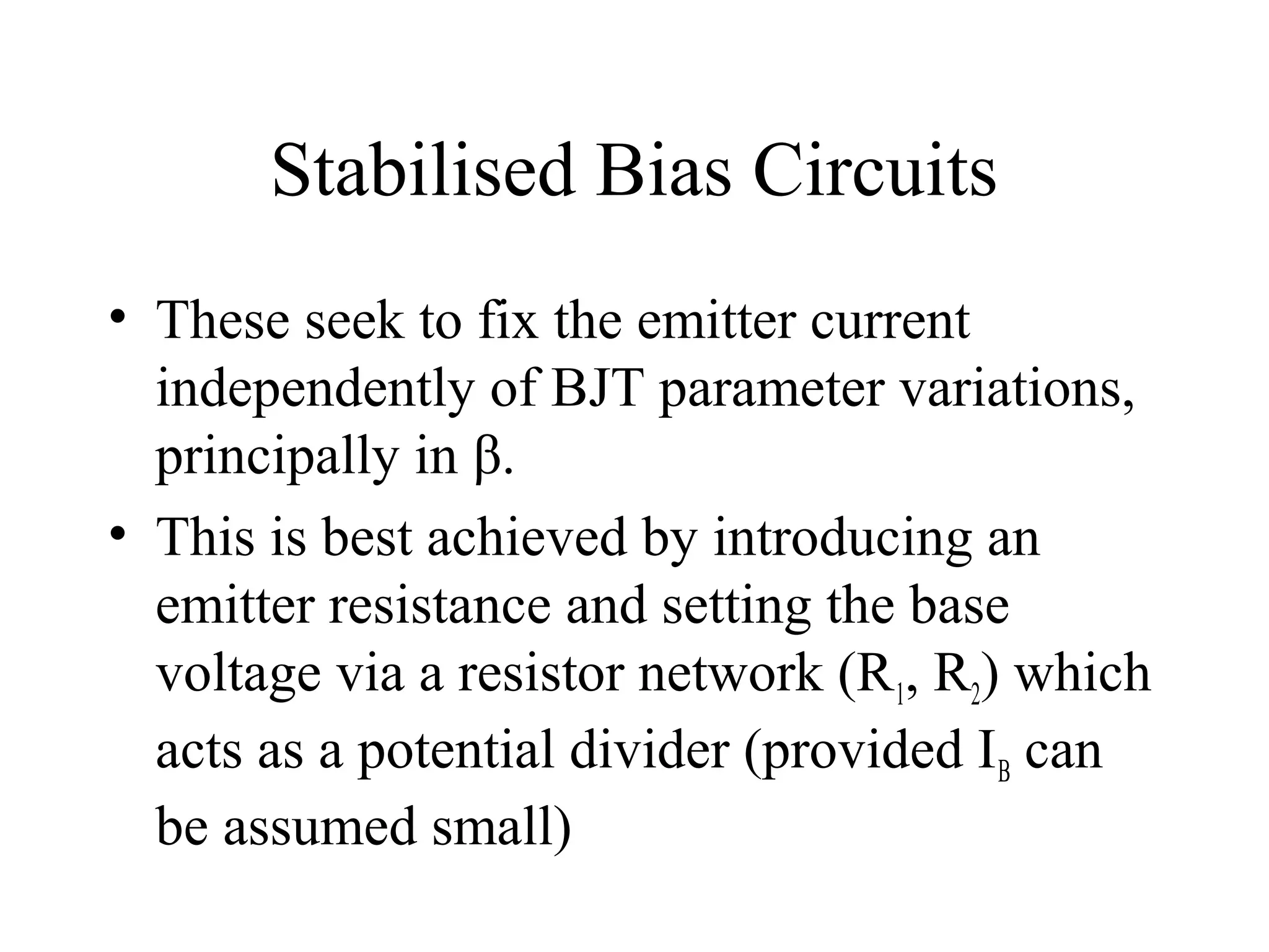Stabilised Bias Circuits
• These seek to fix the emitter current
  independently of BJT parameter variations,
  principally in β.
• This is best achieved by introducing an
  emitter resistance and setting the base
  voltage via a resistor network (R1, R2) which
  acts as a potential divider (provided I B can
  be assumed small)
 