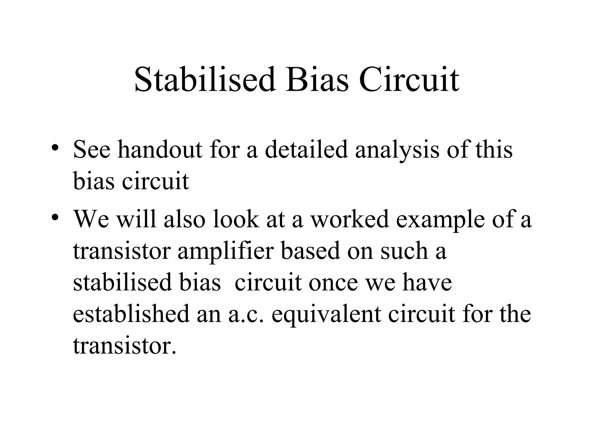 Stabilised Bias Circuit
• See handout for a detailed analysis of this
  bias circuit
• We will also look at a worked example of a
  transistor amplifier based on such a
  stabilised bias circuit once we have
  established an a.c. equivalent circuit for the
  transistor.
 