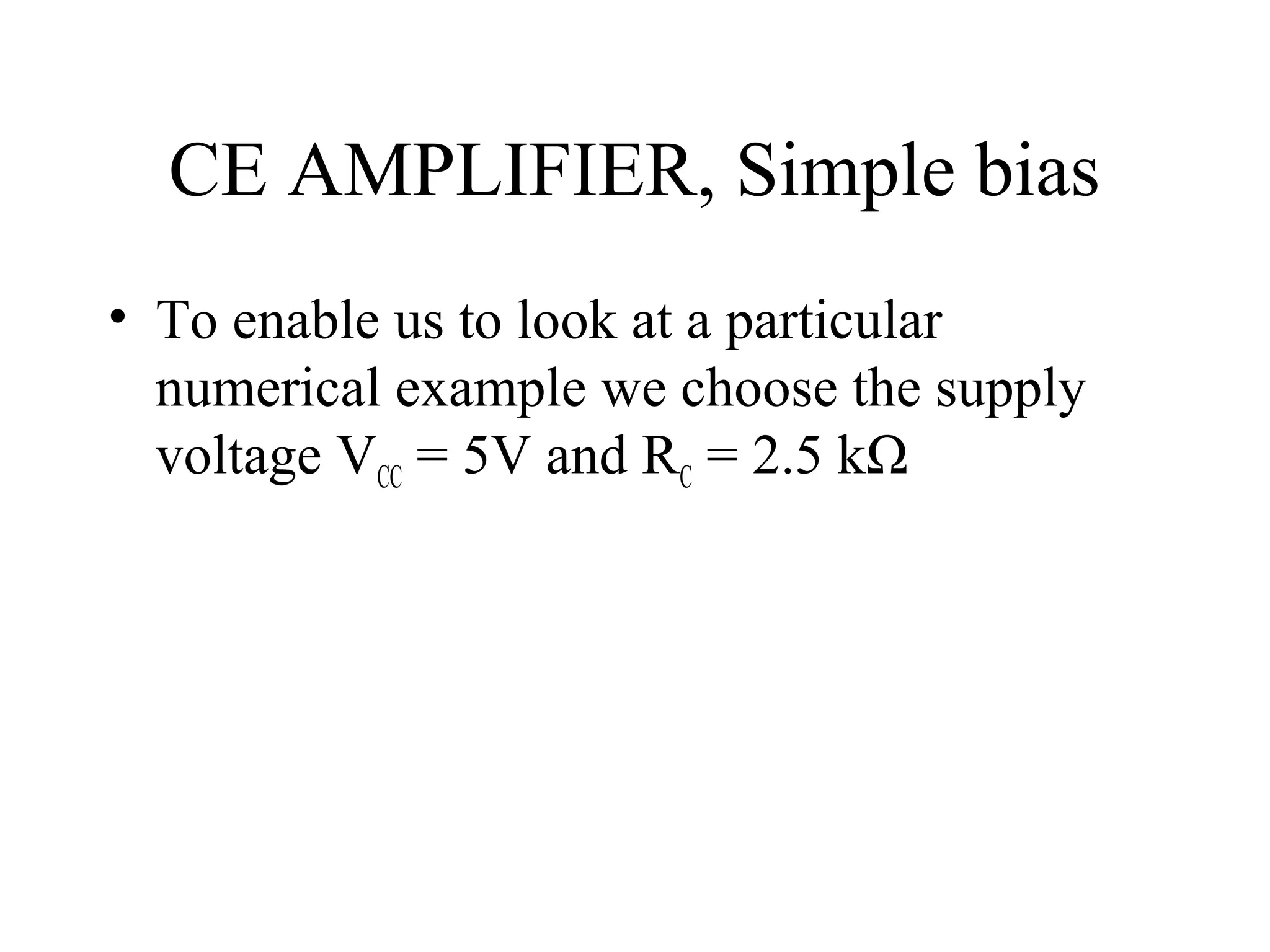 CE AMPLIFIER, Simple bias
• To enable us to look at a particular
  numerical example we choose the supply
  voltage VCC = 5V and RC = 2.5 kΩ
 