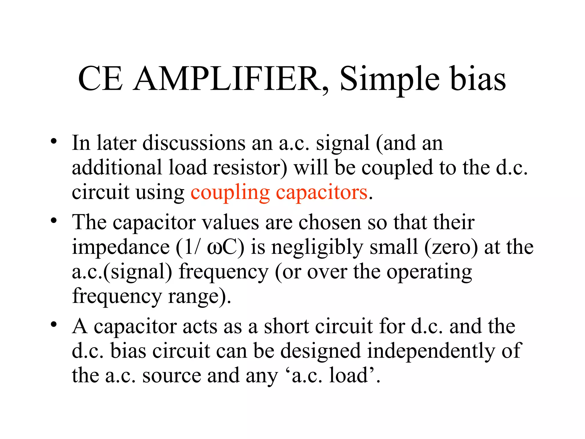CE AMPLIFIER, Simple bias
• In later discussions an a.c. signal (and an
  additional load resistor) will be coupled to the d.c.
  circuit using coupling capacitors.
• The capacitor values are chosen so that their
  impedance (1/ ωC) is negligibly small (zero) at the
  a.c.(signal) frequency (or over the operating
  frequency range).
• A capacitor acts as a short circuit for d.c. and the
  d.c. bias circuit can be designed independently of
  the a.c. source and any ‘a.c. load’.
 